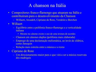 A chanson na Itália
• Compositores franco-flamengo que atuaram na Itália e
contribuíram para o desenvolvimento da Chanson
– Willaert, Arcadelt, Cipriano de Rore, Verdelot e Berchen
• Willaert
– Equilíbrio entre a polifonia franco-flamenga e a verticalidade
italiana
• Mesmo no cânone existe o uso de uma textura de acordes
– Chanson em cânones duplos (polifonia mais elaborada)
– Emprego de uma declamação melismática, ao invés de silábica,
como Janequin
– Relação mais estreita entre a música e o texto
• Cipriano de Rore
– Um direcionamento maior para o que virá a ser a música reservata
dos madrigais
 