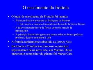 O nascimento da frottola
• O lugar de nascimento da Frottola foi mantua
– Floresceu baixo o mecenato da Marquesa de Mantua
• Entre outros, a marquesa foi protetora de Leonardo da Vinci e Ticiano
– A palavra frottola deriva de frocta, que seria mescla de
pensamento.
– A princípio frottola designava um quase todas as formas poéticas
profanas, desde o strambotti à ode
• A frottola rapidamente substituiu as formes fixes.
• Bartolomeu Trambocino tornou-se o principal
representante dessa nova arte, em Mantua. Outro
importante compositor do gênero foi Marco Cara
 