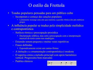O estilo da Frottola
• Toadas populares pensadas para um público culto
– Incorporam o começo das canções populares
• Lentamente ressurge uma arte que reanima a questão rítmica dos pés métricos
gregos
• A influência popular se traduz pela simplicidade melódica
e contrapontística
– Sutileza rítmica e preocupação prosódica
• Declamação silábica, mas sem a preocupação com a interpretação
musical do texto como nos madrigais
– Extensão sonora pequena e muitas vezes repetitivas
– Frases definidas
• Esporadicamente existe um cantus-firmus
– A imitação e a ornamentação contrapontística é modesta
– O superius entoa a melodia princiapl com apoio harmônico
vertical. Progressões bem marcadas
– Padrões rítmicos
 