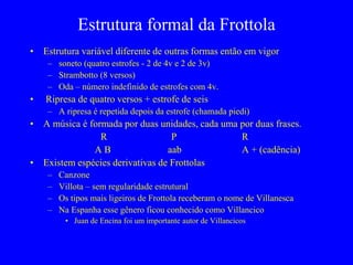 Estrutura formal da Frottola
• Estrutura variável diferente de outras formas então em vigor
– soneto (quatro estrofes - 2 de 4v e 2 de 3v)
– Strambotto (8 versos)
– Oda – número indefinido de estrofes com 4v.
• Ripresa de quatro versos + estrofe de seis
– A ripresa é repetida depois da estrofe (chamada piedi)
• A música é formada por duas unidades, cada uma por duas frases.
R P R
A B aab A + (cadência)
• Existem espécies derivativas de Frottolas
– Canzone
– Villota – sem regularidade estrutural
– Os tipos mais ligeiros de Frottola receberam o nome de Villanesca
– Na Espanha esse gênero ficou conhecido como Villancico
• Juan de Encina foi um importante autor de Villancicos
 