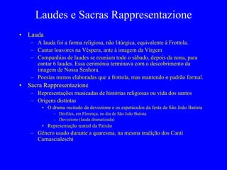 Laudes e Sacras Rappresentazione
• Lauda
– A lauda foi a forma religiosa, não litúrgica, equivalente à Frottola.
– Cantar louvores na Véspera, ante à imagem da Vírgem
– Companhias de laudes se reuniam todo o sábado, depois da nona, para
cantar 6 laudes. Essa cerimônia terminava com o descobrimento da
imagem de Nossa Senhora.
– Poesias menos elaboradas que a frottola, mas mantendo o padrão formal.
• Sacra Rappresentazione
– Representações musicadas de histórias religiosas ou vida dos santos
– Origens distintas
• O drama recitado da devozione e os espetáculos da festa de São João Batista
– Desfiles, em Florença, no dia de São João Batista
– Devozione (lauda dramatizada)
• Representação teatral da Paixão
– Gênero usado durante a quaresma, na mesma tradição dos Canti
Carnascialeschi
 