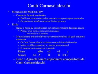 Canti Carnascialeschi
• Mecenato dos Médici (1469
– Carnavais foram incentivados
• Desfiles de homens com tochas e carroças com personagens mascarados
• Os grêmios de artesões marcavam distinta presença
• Estilo
– Desde o ponto de vista literário os Canti descendiam da antiga caccia
• Poemas eram escritos para serem musicados
– Temas míticos e do cotidiano
– Musicalmente eram estróficos e de textural vertical, tal qual a frottola
mantuana
• Os Canti Carnascialeschi recebiam o nome de frottola florentina
• Natureza pública poderia ser a causa da textura vertical
• O esquema mais comum era o seguinte
Rimas abba cd cd a
Música 4/4 A B B 3/4 C
– Isaac e Agricola foram importantes compositores de
Canti Carnascialeschi.
 