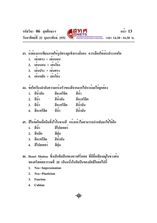 รหัสวิชา 06 สุขศึกษาฯ
วันอาทิตย์ที่ 22 กุมภาพันธ์ 2552 เวลา 14.30 - 16.30 น.
หน้า 13
43. ถ้าต้องการเขียนภาพให้รูปทรงดูแข็งแรงมั่นคง ควรเลือกใช้เส้นประเภทใด
1. เส้นตรง + เส้นนอน
2. เส้นนอน + เส้นโค้ง
3. เส้นประ + เส้นตรง
4. เส้นหยัก + เส้นโค้ง
44. ข้อใดเรียงลำดับความแห้งเร็วของสีจากมากไปหาน้อยได้ถูกต้อง
1. สีน้ำมัน สีอะคริลิค สีน้ำ
2. สีน้ำ สีน้ำมัน สีอะคริลิค
3. สีน้ำ สีอะคริลิค สีน้ำมัน
4. สีอะคริลิค สีน้ำ สีน้ำมัน
45. สีในข้อใดเมื่อบีบทิ้งไว้ในจานสี แห้งแล้วไม่สามารถนำกลับมาใช้ได้อีก
1. สีน้ำ สีโปสเตอร์
2. สีหมึก สีฝุ่น
3. สีอะคริลิค สีน้ำมัน
4. สีโปสเตอร์ สีฝุ่น
46. Henri Matisse ซึ่งเป็นศิลปินของชาวฝรั่งเศส ที่มีชื่อเสียงอยู่ในช่วงต้น
ของคริสต์ศตวรรษที่ 20 เป็นหนึ่งในศิลปินของลัทธิใดต่อไปนี้
1. Neo-Impressionism
2. Neo-Plasticism
3. Faurism
4. Cubism
 