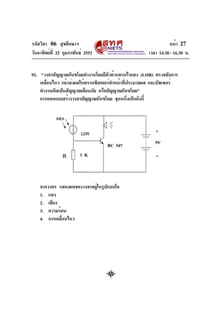 รหัสวิชา 06 สุขศึกษาฯ
วันอาทิตย์ที่ 22 กุมภาพันธ์ 2552 เวลา 14.30 - 16.30 น.
หน้า 27
92. “วงจรสัญญาณกันขโมยทำงานโดยมีตัวต้านทานไวแสง (LOR) ตรวจจับการ
เคลื่อนไหว แล้วส่งผลให้ทรานซิสเตอร์ทำหน้าที่ประมวลผล และบัซเซอร์
ทำงานเกิดเป็นสัญญาณเตือนภัย หรือสัญญาณกันขโมย”
การออกแบบสร้างวงจรสัญญาณกันขโมย ชุดหนึ่งเป็นดังนี้
จากวงจร แสดงผลของวงจรอยู่ในรูปแบบใด
1. แสง
2. เสียง
3. ความร้อน
4. การเคลื่อนไหว
แสง
1 K
9VBC 547
+
-
 