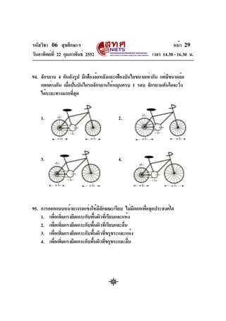 รหัสวิชา 06 สุขศึกษาฯ
วันอาทิตย์ที่ 22 กุมภาพันธ์ 2552 เวลา 14.30 - 16.30 น.
หน้า 29
94. จักรยาน 4 คันดังรูป มีเฟืองล้อหลังและเฟืองบันไดขนาดเท่ากัน แต่มีขนาดล้อ
แตกต่างกัน เมื่อปั่นบันไดรถจักรยานให้หมุนครบ 1 รอบ จักรยานคันใดจะวิ่ง
ได้ระยะทางมากที่สุด
1. 2.
3. 4.
95. การออกแบบหน้ายางรถแข่งให้มีลักษณะเรียบ ไม่มีดอกเพื่อจุดประสงค์ใด
1. เพื่อเพิ่มแรงยึดเกาะกับพื้นผิวที่เรียบและแห้ง
2. เพื่อเพิ่มแรงยึดเกาะกับพื้นผิวที่เรียบและลื่น
3. เพื่อเพิ่มแรงยึดเกาะกับพื้นผิวที่ขรุขระและแห้ง
4. เพื่อเพิ่มแรงยึดเกาะกับพื้นผิวที่ขรุขระและลื่น
22 นิ้ว
3นิ้ว
7 นิ้ว
20 นิ้ว 24 นิ้ว 20 นิ้ว
7 นิ้ว
3นิ้ว
3นิ้ว
7 นิ้ว
18 นิ้ว 26 นิ้ว
3นิ้ว
7 นิ้ว
24 นิ้ว20 นิ้ว
 