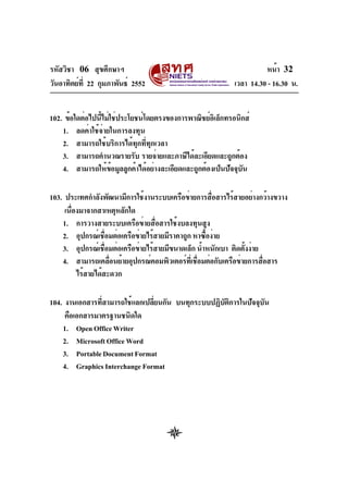รหัสวิชา 06 สุขศึกษาฯ
วันอาทิตย์ที่ 22 กุมภาพันธ์ 2552 เวลา 14.30 - 16.30 น.
หน้า 32
102. ข้อใดต่อไปนี้ไม่ใช่ประโยชน์โดยตรงของการพาณิชย์อิเล็กทรอนิกส์
1. ลดค่าใช้จ่ายในการลงทุน
2. สามารถใช้บริการได้ทุกที่ทุกเวลา
3. สามารถคำนวณรายรับ รายจ่ายและภาษีได้ละเอียดและถูกต้อง
4. สามารถให้ข้อมูลลูกค้าได้อย่างละเอียดและถูกต้องเป็นปัจจุบัน
103. ประเทศกำลังพัฒนามีการใช้งานระบบเครือข่ายการสื่อสารไร้สายอย่างกว้างขวาง
เนื่องมาจากสาเหตุหลักใด
1. การวางสายระบบเครือข่ายสื่อสารใช้งบลงทุนสูง
2. อุปกรณ์เชื่อมต่อเครือข่ายไร้สายมีราคาถูก หาซื้อง่าย
3. อุปกรณ์เชื่อมต่อเครือข่ายไร้สายมีขนาดเล็ก น้ำหนักเบา ติดตั้งง่าย
4. สามารถเคลื่อนย้ายอุปกรณ์คอมพิวเตอร์ที่เชื่อมต่อกับเครือข่ายการสื่อสาร
ไร้สายได้สะดวก
104. งานเอกสารที่สามารถใช้แลกเปลี่ยนกัน บนทุกระบบปฏิบัติการในปัจจุบัน
คือเอกสารมาตรฐานชนิดใด
1. OpenOfficeWriter
2. MicrosoftOfficeWord
3. PortableDocumentFormat
4. Graphics Interchange Format
 