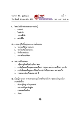 รหัสวิชา 06 สุขศึกษาฯ
วันอาทิตย์ที่ 22 กุมภาพันธ์ 2552 เวลา 14.30 - 16.30 น.
หน้า 4
9. โรคใดไม่ใช่โรคติดต่อทางกรรมพันธุ์
1. ตาบอดสี
2. โรคหัวใจ
3. ทาลาสซีเมีย
4. เฮโมฟิเลีย
10. การกระทำใดไม่ใช่การแสดงความเอื้ออาทร
1. พาเพื่อนไปเที่ยวกลางคืน
2. พาเพื่อนไปห้องพยาบาล
3. ให้เพื่อนขอยืมเงิน
4. จดการบ้านให้เพื่อน
11. ข้อความใดไม่ถูกต้อง
1. หญิงเข้าสู่วัยเจริญพันธุ์เร็วกว่าชาย
2. การสำเร็จความใคร่ด้วยตนเอง เป็นการระบายอารมณ์ทางเพศที่ไม่ควรกระทำ
3. การใส่เสื้อสายเดี่ยวนุ่งกระโปรงสั้นอาจทำให้เกิดอาชญากรรมทางเพศได้
4. ชายสามารถมีลูกได้จนอายุ 60 ปี
12. เมื่ออยู่ในวัยเรียน หากนักเรียนหญิงตั้งครรภ์โดยไม่ตั้งใจ วิธีการแก้ปัญหาที่ควร
กระทำคือข้อใด
1. ปรึกษาผู้ใหญ่ หรือครูอาจารย์
2. หาทางแก้ปัญหากับคู่รัก
3. ลาออกจากโรงเรียน
4. ทำแท้ง
 