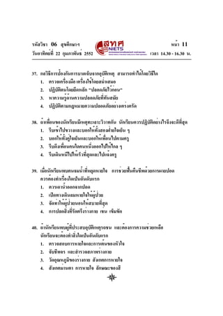 รหัสวิชา 06 สุขศึกษาฯ
วันอาทิตย์ท่ี 22 กุมภาพันธ์ 2552

หน้า 11
เวลา 14.30 - 16.30 น.

37. กลวิธการป้องกันการบาดเจ็บจากอุบตเิ หตุ สามารถทำได้โดยวิธใด
ี
ั
ี
1. ตรวจเครืองมือ เครืองใช้โดยสม่ำเสมอ
่
่
2. ปฏิบตตนโดยยึดหลัก "ปลอดภัยไว้กอน"
ั ิ
่
3. หาความรู้ด้านความปลอดภัยที่ทันสมัย
4. ปฏิบัติตามกฎหมายความปลอดภัยอย่างเคร่งครัด
่
ั ิ
่ี ุ
38. ถ้าเพือนของนักเรียนมีเหตุทะเลาะวิวาทกัน นักเรียนควรปฏิบตอย่างไรจึงจะดีทสด
1. รีบเข้าไปขวางและบอกให้ทั้งสองฝ่ายใจเย็น ๆ
2. บอกให้ทั้งคู่ใจเย็นและบอกให้เพื่อนไปตามครู
3. รีบดึงเพือนคนใดคนหนึงออกไปให้ไกล ๆ
่
่
4. รีบเดินหนีไปให้เร็วที่สุดและไปแจ้งครู
39. เมือนักเรียนพบคนจมน้ำทีหยุดหายใจ การช่วยฟืนคืนชีพด้วยการผายปอด
่
่
้
ควรต้องทำเรื่องใดเป็นอันดับแรก
1. ควรเอาน้ำออกจากปอด
2. เปิดทางเดินลมหายใจให้ผู้ป่วย
3. จัดท่าให้ผู้ป่วยนอนให้สบายที่สุด
4. การปลดสิงทีรดตรึงร่างกาย เช่น เข็มขัด
่ ่ั
40. ถ้านักเรียนพบผูทประสบอุบตเิ หตุรถชน และต้องการความช่วยเหลือ
้ ่ี
ั
นักเรียนจะต้องทำสิ่งใดเป็นอันดับแรก
1. ตรวจสอบการหายใจและการเต้นของหัวใจ
2. จับชีพจร และสำรวจสภาพร่างกาย
3. วัดอุณหภูมของร่างกาย สังเกตการหายใจ
ิ
4. สังเกตม่านตา การหายใจ ลักษณะของสี

 
