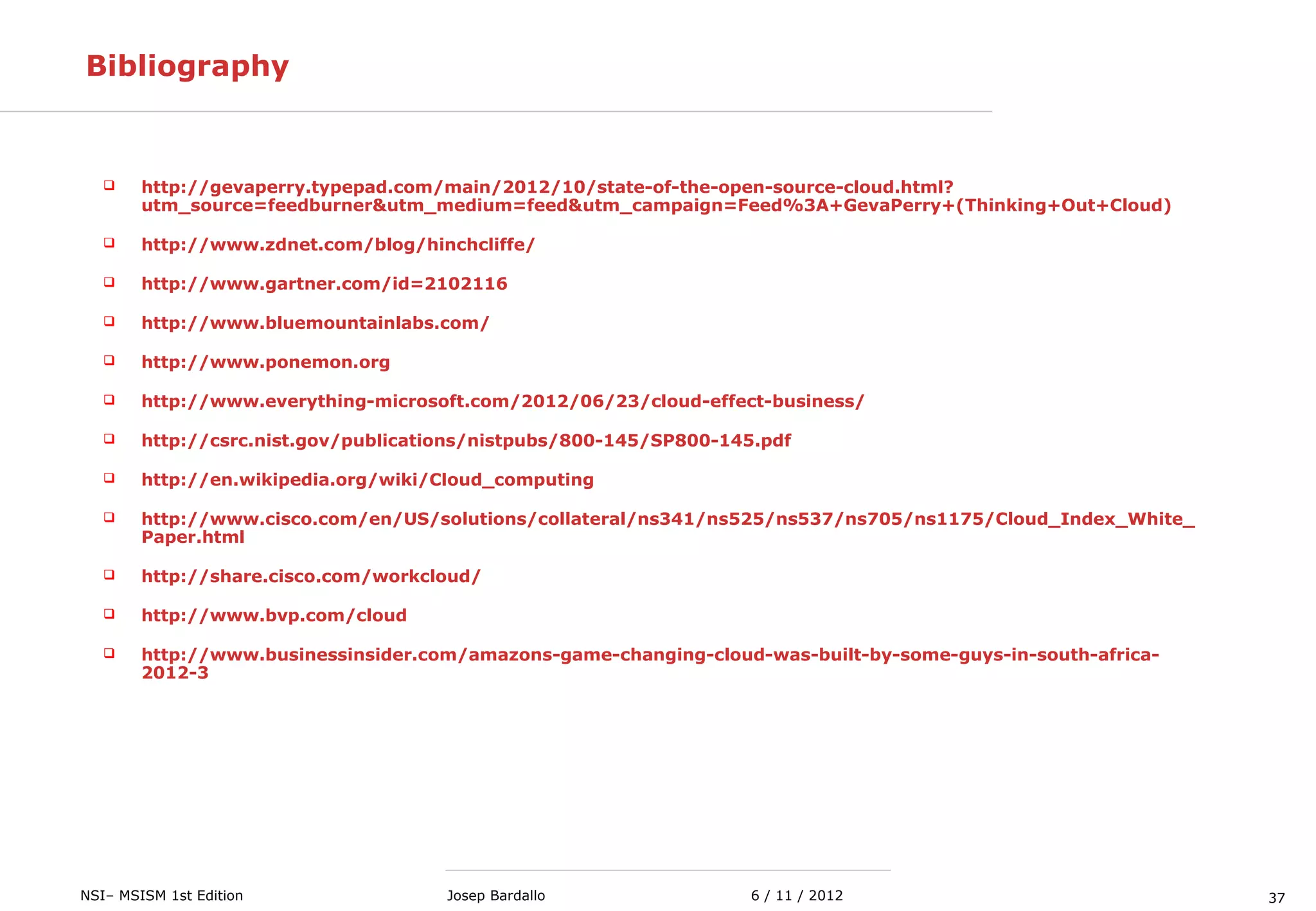 37NSI– MSISM 1st Edition 6 / 11 / 2012Josep Bardallo
Bibliography
 http://gevaperry.typepad.com/main/2012/10/state-of-the-open-source-cloud.html?
utm_source=feedburner&utm_medium=feed&utm_campaign=Feed%3A+GevaPerry+(Thinking+Out+Cloud)
 http://www.zdnet.com/blog/hinchcliffe/
 http://www.gartner.com/id=2102116
 http://www.bluemountainlabs.com/
 http://www.ponemon.org
 http://www.everything-microsoft.com/2012/06/23/cloud-effect-business/
 http://csrc.nist.gov/publications/nistpubs/800-145/SP800-145.pdf
 http://en.wikipedia.org/wiki/Cloud_computing
 http://www.cisco.com/en/US/solutions/collateral/ns341/ns525/ns537/ns705/ns1175/Cloud_Index_White_
Paper.html
 http://share.cisco.com/workcloud/
 http://www.bvp.com/cloud
 http://www.businessinsider.com/amazons-game-changing-cloud-was-built-by-some-guys-in-south-africa-
2012-3
 