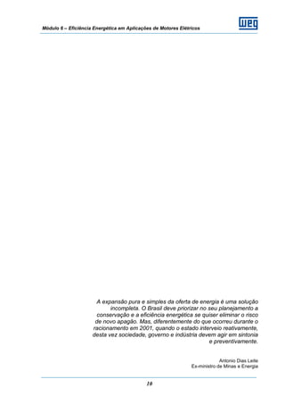 Módulo 6 – Eficiência Energética em Aplicações de Motores Elétricos
10
A expansão pura e simples da oferta de energia é uma solução
incompleta. O Brasil deve priorizar no seu planejamento a
conservação e a eficiência energética se quiser eliminar o risco
de novo apagão. Mas, diferentemente do que ocorreu durante o
racionamento em 2001, quando o estado interveio reativamente,
desta vez sociedade, governo e indústria devem agir em sintonia
e preventivamente.
Antonio Dias Leite
Ex-ministro de Minas e Energia
 