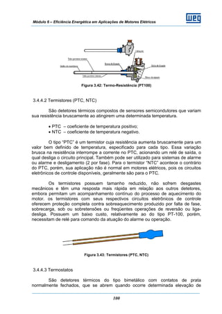 Módulo 6 – Eficiência Energética em Aplicações de Motores Elétricos
100
Figura 3.42: Termo-Resistência (PT100)
3.4.4.2 Termistores (PTC, NTC)
São detetores térmicos compostos de sensores semicondutores que variam
sua resistência bruscamente ao atingirem uma determinada temperatura.
• PTC – coeficiente de temperatura positivo;
• NTC – coeficiente de temperatura negativo.
O tipo “PTC” é um termistor cuja resistência aumenta bruscamente para um
valor bem definido de temperatura, especificado para cada tipo. Essa variação
brusca na resistência interrompe a corrente no PTC, acionando um relé de saída, o
qual desliga o circuito principal. Também pode ser utilizado para sistemas de alarme
ou alarme e desligamento (2 por fase). Para o termistor “NTC” acontece o contrário
do PTC, porém, sua aplicação não é normal em motores elétricos, pois os circuitos
eletrônicos de controle disponíveis, geralmente são para o PTC.
Os termistores possuem tamanho reduzido, não sofrem desgastes
mecânicos e têm uma resposta mais rápida em relação aos outros detetores,
embora permitam um acompanhamento contínuo do processo de aquecimento do
motor. os termistores com seus respectivos circuitos eletrônicos de controle
oferecem proteção completa contra sobreaquecimento produzido por falta de fase,
sobrecarga, sob ou sobretensões ou freqüentes operações de reversão ou liga-
desliga. Possuem um baixo custo, relativamente ao do tipo PT-100, porém,
necessitam de relé para comando da atuação do alarme ou operação.
Figura 3.43: Termistores (PTC, NTC)
3.4.4.3 Termostatos
São detetores térmicos do tipo bimetálico com contatos de prata
normalmente fechados, que se abrem quando ocorre determinada elevação de
 