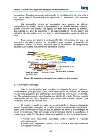 Módulo 6 – Eficiência Energética em Aplicações de Motores Elétricos
101
temperatura. Quando a temperatura de atuação do bimetálico diminuir, este volta a
sua forma original instantaneamente permitindo o fechamento dos contatos
novamente.
Os termostatos podem ser destinados para sistemas de alarme,
desligamento ou ambos (alarme e desligamento) de motores elétricos trifásicos,
quando solicitado pelo cliente. São ligados em série com a bobina do contator.
Dependendo do grau de segurança e da especificação do cliente, podem ser
utilizados três termostatos (um por fase) ou seis termostatos (grupo de dois por
fase).
Para operar em alarme e desligamento (dois termostatos por fase), os
termostatos de alarme devem ser apropriados para atuação na elevação de
temperatura prevista do motor, enquanto que os termostatos de desligamento
deverão atuar na temperatura máxima do material isolante.
Figura 3.44: Visualização do aspecto interno e externo do termostato
3.4.4.4 Protetores Térmicos
São do tipo bimetálico com contatos normalmente fechados. Utilizados,
principalmente, para proteção contra sobreaquecimento em motores de indução
monofásicos, provocado por sobrecargas, travamento do rotor, quedas de tensão,
etc. São aplicados quando especificados pelo cliente. O protetor térmico consiste
basicamente em um disco bimetálico que possui dois contatos móveis, uma
resistência e um par de contatos fixos.
O protetor é ligado em série com a alimentação e, devido à dissipação
térmica causada pela passagem da corrente através da resistência interna deste,
ocorre uma deformação do disco, tal que, os contatos se abrem e a alimentação do
motor é interrompida. Após ser atingida uma temperatura inferior à especificada, o
protetor deve religar. Em função de religamento, pode haver dois tipos de protetores:
• Protetor com religamento automático, onde o rearme é realizado
automaticamente;
• Protetor com religamento manual, onde o rearme é realizado através de
um dispositivo manual.
 