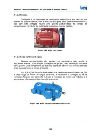 Módulo 6 – Eficiência Energética em Aplicações de Motores Elétricos
104
3.4.5.2 Chapéu
O chapéu é um acessório de fundamental necessidade em motores que
operam na posição vertical, com a ponta do eixo para baixo (forma construtiva V1),
pois sem esta proteção haverá uma grande probabilidade da entrada de
contaminantes no interior do motor pela vedação do mancal traseiro.
Figura 3.48: Motor com chapéu
3.4.5.3 Kit de Ventilação Forçada
Motores auto-ventilados são aqueles que alimentados com tensão e
freqüência nominal, possuem por concepção de projeto, uma ventilação suficiente
para garantir uma temperatura de trabalho aceitável, através das trocas térmicas
entre o equipamento e o meio ambiente.
Nas aplicações de variação de velocidade, onde mesmo em baixas rotações
a carga exige do motor um torque constante, é necessária a utilização do kit de
ventilação forçada, pois com esta redução, a ventilação do motor será reduzida e a
temperatura interna aumentará desordenadamente.
Figura 3.49: Motor equipado com ventilação forçada
 