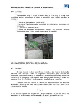 Módulo 6 – Eficiência Energética em Aplicações de Motores Elétricos
105
3.4.6 Exercício 3
Considerando que o motor dimensionado no Exercício 2, opere nas
condições abaixo, especifique o motor e acessórios que melhor atendam a
aplicação:
1) Aplicação: Ventilador do Forno de Cal;
2) Ambiente: Exposto a grande quantidade de pó de cal em suspensão (pó
corrosivo);
3) Temperatura Ambiente: 50ºC
4) Dados de Processo: Equipamento trabalha 350 dias/ano, ficando
aproximadamente 15 dias parado no ambiente de trabalho.
3.5 CONVERSORES ESTÁTICOS DE FREQÜÊNCIA
3.5.1 Introdução
O mais eficiente método controle de velocidade de motores de indução
trifásicos, com menores perdas no dispositivo responsável pela variação da
velocidade, consiste na variação da freqüência (f1) da fonte alimentadora através de
conversores de freqüência, onde o motor pode ser controlado de modo a prover um
ajuste contínuo de velocidade e conjugado com relação à carga mecânica.
Conforme visto no capítulo II, através do equacionamento da máquina
assíncrona, sabemos que para o conjugado desenvolvido pelo motor assíncrono
vale a seguinte relação:
2I.C mφ=
e que o fluxo depende da relação U1/f1, desprezando-se a queda de tensão na
resistência R1 e na reatância de dispersão Xd1 do estator, pode-se dizer que :
 
