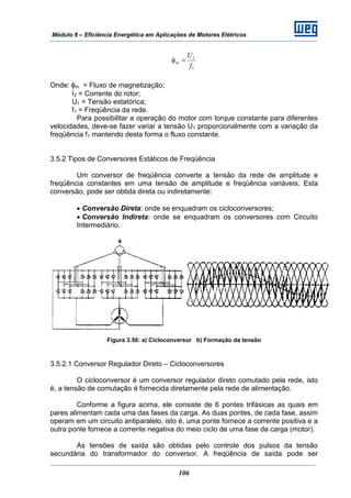Módulo 6 – Eficiência Energética em Aplicações de Motores Elétricos
106
1
1
f
U
m =φ
Onde: φm = Fluxo de magnetização;
I2 = Corrente do rotor;
U1 = Tensão estatórica;
f1 = Freqüência da rede.
Para possibilitar a operação do motor com torque constante para diferentes
velocidades, deve-se fazer variar a tensão U1 proporcionalmente com a variação da
freqüência f1 mantendo desta forma o fluxo constante.
3.5.2 Tipos de Conversores Estáticos de Freqüência
Um conversor de freqüência converte a tensão da rede de amplitude e
freqüência constantes em uma tensão de amplitude e freqüência variáveis. Esta
conversão, pode ser obtida direta ou indiretamente:
• Conversão Direta: onde se enquadram os cicloconversores;
• Conversão Indireta: onde se enquadram os conversores com Circuito
Intermediário.
Figura 3.50: a) Cicloconversor b) Formação da tensão
3.5.2.1 Conversor Regulador Direto – Cicloconversores
O cicloconversor é um conversor regulador direto comutado pela rede, isto
é, a tensão de comutação é fornecida diretamente pela rede de alimentação.
Conforme a figura acima, ele consiste de 6 pontes trifásicas as quais em
pares alimentam cada uma das fases da carga. As duas pontes, de cada fase, assim
operam em um circuito antiparalelo, isto é, uma ponte fornece a corrente positiva e a
outra ponte fornece a corrente negativa do meio ciclo de uma fase da carga (motor).
As tensões de saída são obtidas pelo controle dos pulsos da tensão
secundária do transformador do conversor. A freqüência de saída pode ser
 
