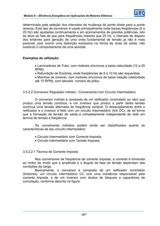 Módulo 6 – Eficiência Energética em Aplicações de Motores Elétricos
107
determinada pela seleção dos intervalos de mudança da ponte direta para a ponte
reversa. Este tipo de conversor é usado principalmente onde baixas freqüências (0 a
20 Hz) são ajustadas continuamente e em acionamentos de grandes potências. Isto
se deve ao fato de que para freqüências maiores que 20 Hz, o intervalo de disparo
dos tiristores para geração de uma onda fundamental de tensão já não é mais
possível, pois ocorre uma distorção excessiva na forma de onda de saída, não
existindo o comportamento de uma senóide.
Exemplos de utilização:
• Laminadores de Tubo, com motores síncronos a baixa velocidade (12 a 20
RPM);
• Refundição de Escórias, onde freqüências de 0 a 10 Hz são requeridas;
• Moinhos de cimento, com motores síncronos de baixa rotação (velocidade
até 15 RPM), com elevado número de pólos.
3.5.2.2 Conversor Regulador indireto - Conversores com Circuito Intermediário
O conversor indireto é composto de um retificador (controlado ou não) que
produz uma tensão contínua, e um inversor que produz a partir desta tensão
contínua uma tensão alternada de freqüência variável. O desacoplamento entre o
retificador e o inversor é feito com um circuito intermediário (link DC), de tal forma
que a formação da tensão de saída é completamente independente da rede em
termos de tensão e freqüência.
Os conversores indiretos podem ainda ser classificados quanto às
características de seu circuito intermediário:
• Circuito Intermediário com Corrente Imposta;
• Circuito Intermediário com Tensão Imposta;
3.5.2.2.1 Técnica de Corrente Imposta
Nos conversores de freqüência de corrente imposta, a corrente é fornecida
ao motor de modo que a amplitude e o ângulo de fase da tensão dependam das
condições da carga.
Basicamente, o conversor é composto de um retificador controlado
(tiristores), um circuito intermediário CC com uma indutância responsável pela
corrente imposta, e de um inversor com diodos de bloqueio e capacitores de
comutação, conforme descrito na figura:
 