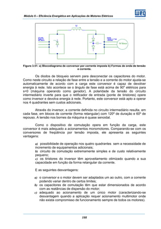 Módulo 6 – Eficiência Energética em Aplicações de Motores Elétricos
108
Figura 3.51: a) Blocodiagrama de conversor por corrente imposta b) Formas de onda de tensão
e corrente.
Os diodos de bloqueio servem para desconectar os capacitores do motor.
Como neste circuito a relação de fase entre a tensão e a corrente do motor ajusta-se
automaticamente de acordo com a carga este conversor é capaz de devolver
energia à rede. Isto acontece se o ângulo de fase está acima de 90o
elétricos para
s<0 (máquina operando como gerador). A polaridade da tensão do circuito
intermediário inverte para que o retificador de entrada (ponte de tiristores) opere
como inversor e devolva energia à rede. Portanto, este conversor está apto a operar
nos 4 quadrantes sem custos adicionais.
Através do inversor, a corrente definida no circuito intermediário resulta, em
cada fase, em blocos de corrente (forma retangular) com 120º de duração e 60º de
repouso. A tensão nos bornes da máquina é quase senoidal.
Como o dispositivo de comutação opera em função da carga, este
conversor é mais adequado a acionamentos monomotores. Comparando-se com os
conversores de freqüência por tensão imposta, ele apresenta as seguintes
vantagens:
a) possibilidade de operação nos quatro quadrantes sem a necessidade de
incremento de equipamentos adicionais;
b) circuito de comutação extremamente simples e de custo relativamente
pequeno;
c) os tiristores do inversor têm aproveitamento otimizado quando a sua
capacidade em função da forma retangular da corrente.
E as seguintes desvantagens:
a) o conversor e o motor devem ser adaptados um ao outro, com a corrente
podendo variar dentro de certos limites;
b) os capacitores de comutação têm que estar dimensionados de acordo
com as reatâncias de dispersão do motor;
c) adequado ao acionamento de um único motor (caracterizando-se
desvantagem quando a aplicação requer acionamento multimotor onde
não exista compromisso de funcionamento sempre de todos os motores).
M Motor
 