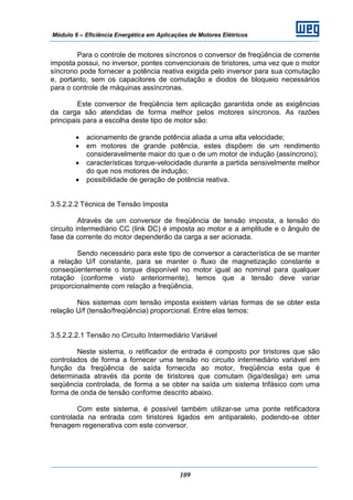 Módulo 6 – Eficiência Energética em Aplicações de Motores Elétricos
109
Para o controle de motores síncronos o conversor de freqüência de corrente
imposta possui, no inversor, pontes convencionais de tiristores, uma vez que o motor
síncrono pode fornecer a potência reativa exigida pelo inversor para sua comutação
e, portanto, sem os capacitores de comutação e diodos de bloqueio necessários
para o controle de máquinas assíncronas.
Este conversor de freqüência tem aplicação garantida onde as exigências
da carga são atendidas de forma melhor pelos motores síncronos. As razões
principais para a escolha deste tipo de motor são:
• acionamento de grande potência aliada a uma alta velocidade;
• em motores de grande potência, estes dispõem de um rendimento
consideravelmente maior do que o de um motor de indução (assíncrono);
• características torque-velocidade durante a partida sensivelmente melhor
do que nos motores de indução;
• possibilidade de geração de potência reativa.
3.5.2.2.2 Técnica de Tensão Imposta
Através de um conversor de freqüência de tensão imposta, a tensão do
circuito intermediário CC (link DC) é imposta ao motor e a amplitude e o ângulo de
fase da corrente do motor dependerão da carga a ser acionada.
Sendo necessário para este tipo de conversor a característica de se manter
a relação U/f constante, para se manter o fluxo de magnetização constante e
conseqüentemente o torque disponível no motor igual ao nominal para qualquer
rotação (conforme visto anteriormente), temos que a tensão deve variar
proporcionalmente com relação a freqüência.
Nos sistemas com tensão imposta existem várias formas de se obter esta
relação U/f (tensão/freqüência) proporcional. Entre elas temos:
3.5.2.2.2.1 Tensão no Circuito Intermediário Variável
Neste sistema, o retificador de entrada é composto por tiristores que são
controlados de forma a fornecer uma tensão no circuito intermediário variável em
função da freqüência de saída fornecida ao motor, freqüência esta que é
determinada através da ponte de tiristores que comutam (liga/desliga) em uma
seqüência controlada, de forma a se obter na saída um sistema trifásico com uma
forma de onda de tensão conforme descrito abaixo.
Com este sistema, é possível também utilizar-se uma ponte retificadora
controlada na entrada com tiristores ligados em antiparalelo, podendo-se obter
frenagem regenerativa com este conversor.
 