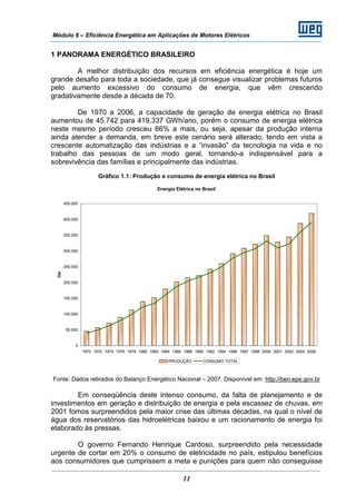 Módulo 6 – Eficiência Energética em Aplicações de Motores Elétricos
11
1 PANORAMA ENERGÉTICO BRASILEIRO
A melhor distribuição dos recursos em eficiência energética é hoje um
grande desafio para toda a sociedade, que já consegue visualizar problemas futuros
pelo aumento excessivo do consumo de energia, que vêm crescendo
gradativamente desde a década de 70.
De 1970 a 2006, a capacidade de geração de energia elétrica no Brasil
aumentou de 45.742 para 419.337 GWh/ano, porém o consumo de energia elétrica
neste mesmo período cresceu 66% a mais, ou seja, apesar da produção interna
ainda atender a demanda, em breve este cenário será alterado, tendo em vista a
crescente automatização das indústrias e a “invasão” da tecnologia na vida e no
trabalho das pessoas de um modo geral, tornando-a indispensável para a
sobrevivência das famílias e principalmente das indústrias.
Gráfico 1.1: Produção e consumo de energia elétrica no Brasil
Energia Elétrica no Brasil
0
50.000
100.000
150.000
200.000
250.000
300.000
350.000
400.000
450.000
1970 1972 1974 1976 1978 1980 1982 1984 1986 1988 1990 1992 1994 1996 1997 1998 2000 2001 2002 2004 2006
Gw
PRODUÇÃO CONSUMO TOTAL
Fonte: Dados retirados do Balanço Energético Nacional – 2007. Disponível em: http://ben.epe.gov.br
Em conseqüência deste intenso consumo, da falta de planejamento e de
investimentos em geração e distribuição de energia e pela escassez de chuvas, em
2001 fomos surpreendidos pela maior crise das últimas décadas, na qual o nível de
água dos reservatórios das hidroelétricas baixou e um racionamento de energia foi
elaborado às pressas.
O governo Fernando Henrique Cardoso, surpreendido pela necessidade
urgente de cortar em 20% o consumo de eletricidade no país, estipulou benefícios
aos consumidores que cumprissem a meta e punições para quem não conseguisse
 