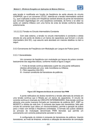 Módulo 6 – Eficiência Energética em Aplicações de Motores Elétricos
111
esta tensão é modificada em função da freqüência de saída através do circuito
CHOPPER, que é um conversor CC/CC, obtendo-se a tensão intermediária variável
Ud2, que é aplicada à saída com freqüência variável através da ponte de transistores
que comutam (liga/desliga) em uma seqüência controlada, de forma a se obter na
saída um sistema trifásico com uma forma de onda de tensão conforme descrito
anteriormente.
3.5.2.2.2.2 Tensão no Circuito Intermediário Constante
Com este sistema, a tensão no circuito intermediário é constante e obtida
através de uma ponte de diodos e um banco de capacitores que formam o circuito
intermediário (link DC), cujo assunto será abordado em maiores detalhes no item a
seguir.
3.5.3 Conversores de Freqüência com Modulação por Largura de Pulsos (pwm)
3.5.3.1 Generalidades
Um conversor de freqüência com modulação por largura de pulsos consiste
basicamente dos seguintes blocos, conforme mostra a figura a seguir:
I - Fonte de tensão contínua elaborada a partir de uma ponte retificadora
(diodos) alimentada por uma rede monofásica ou trifásica;
II - Filtro capacitivo (link DC);
III - Inversor constituído de transistores de potência;
Figura 3.55: Diagrama de blocos de conversor tipo PWM
A ponte retificadora de diodos transforma a tensão alternada de entrada em
uma tensão contínua que é filtrada por um banco de capacitores. O circuito de
corrente contínua é chamado de CIRCUITO INTERMEDIÁRIO. Esta tensão contínua
alimenta uma ponte inversora formada por transistores de potência (BJT, IGBT ou
MOSFET) e diodos de roda livre. O comando das bases dos transistores, feito pelo
circuito de comando (que utiliza um microcontrolador), permite a geração de pulsos
para o motor com tensão e freqüência controladas. O formato dos pulsos obedece
ao princípio de modulação denominado PWM Senoidal, que permite um
acionamento com corrente praticamente senoidal no motor.
A configuração do módulo é composta de transistores de potência. Usando
transistores, ao invés de tiristores, evitamos a utilização de elementos de comutação
 