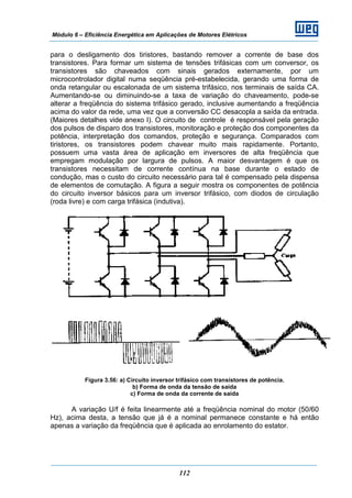 Módulo 6 – Eficiência Energética em Aplicações de Motores Elétricos
112
para o desligamento dos tiristores, bastando remover a corrente de base dos
transistores. Para formar um sistema de tensões trifásicas com um conversor, os
transistores são chaveados com sinais gerados externamente, por um
microcontrolador digital numa seqüência pré-estabelecida, gerando uma forma de
onda retangular ou escalonada de um sistema trifásico, nos terminais de saída CA.
Aumentando-se ou diminuindo-se a taxa de variação do chaveamento, pode-se
alterar a freqüência do sistema trifásico gerado, inclusive aumentando a freqüência
acima do valor da rede, uma vez que a conversão CC desacopla a saída da entrada.
(Maiores detalhes vide anexo I). O circuito de controle é responsável pela geração
dos pulsos de disparo dos transistores, monitoração e proteção dos componentes da
potência, interpretação dos comandos, proteção e segurança. Comparados com
tiristores, os transistores podem chavear muito mais rapidamente. Portanto,
possuem uma vasta área de aplicação em inversores de alta freqüência que
empregam modulação por largura de pulsos. A maior desvantagem é que os
transistores necessitam de corrente contínua na base durante o estado de
condução, mas o custo do circuito necessário para tal é compensado pela dispensa
de elementos de comutação. A figura a seguir mostra os componentes de potência
do circuito inversor básicos para um inversor trifásico, com diodos de circulação
(roda livre) e com carga trifásica (indutiva).
Figura 3.56: a) Circuito inversor trifásico com transistores de potência.
b) Forma de onda da tensão de saída
c) Forma de onda da corrente de saída
A variação U/f é feita linearmente até a freqüência nominal do motor (50/60
Hz), acima desta, a tensão que já é a nominal permanece constante e há então
apenas a variação da freqüência que é aplicada ao enrolamento do estator.
 
