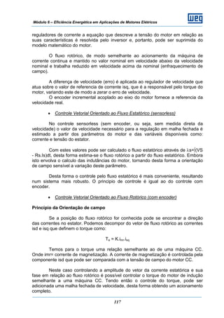 Módulo 6 – Eficiência Energética em Aplicações de Motores Elétricos
117
reguladores de corrente a equação que descreve a tensão do motor em relação as
suas características é resolvida pelo inversor e, portanto, pode ser suprimida do
modelo matemático do motor.
O fluxo rotórico, de modo semelhante ao acionamento da máquina de
corrente continua e mantido no valor nominal em velocidade abaixo da velocidade
nominal e trabalha reduzido em velocidade acima da nominal (enfraquecimento de
campo).
A diferença de velocidade (erro) é aplicada ao regulador de velocidade que
atua sobre o valor de referencia de corrente isq, que é a responsável pelo torque do
motor, variando este de modo a zerar o erro de velocidade.
O encoder incremental acoplado ao eixo do motor fornece a referencia da
velocidade real.
• Controle Vetorial Orientado ao Fluxo Estatórico (sensorless)
No controle sensorless (sem encoder, ou seja, sem medida direta da
velocidade) o valor da velocidade necessário para a regulação em malha fechada é
estimado a partir dos parâmetros do motor e das variáveis disponíveis como:
corrente e tensão do estator.
Com estes valores pode ser calculado o fluxo estatórico através de λs=∫(VS
- Rs.Is)dt, desta forma estima-se o fluxo rotórico a partir do fluxo estatórico. Embora
isto envolva o calculo das indutâncias do motor, tornando desta forma a orientação
de campo sensível a variação deste parâmetro.
Desta forma o controle pelo fluxo estatórico é mais conveniente, resultando
num sistema mais robusto. O principio de controle é igual ao do controle com
encoder.
• Controle Vetorial Orientado ao Fluxo Rotórico (com encoder)
Princípio da Orientação de campo
Se a posição do fluxo rotórico for conhecida pode se encontrar a direção
das correntes no estator. Podemos decompor do vetor de fluxo rotórico as correntes
isd e isq que definem o torque como:
Te = K.imr.isq
Temos para o torque uma relação semelhante ao de uma máquina CC.
Onde imr= corrente de magnetização. A corrente de magnetização é controlada pela
componente isd que pode ser comparada com a tensão de campo do motor CC.
Neste caso controlando a amplitude do vetor da corrente estatórica e sua
fase em relação ao fluxo rotórico é possível controlar o torque do motor de indução
semelhante a uma máquina CC. Tendo então o controle do torque, pode ser
adicionada uma malha fechada de velocidade, desta forma obtendo um acionamento
completo.
 