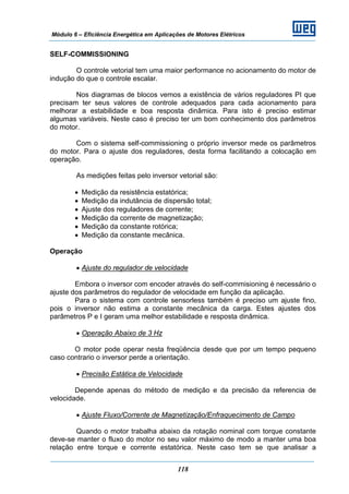 Módulo 6 – Eficiência Energética em Aplicações de Motores Elétricos
118
SELF-COMMISSIONING
O controle vetorial tem uma maior performance no acionamento do motor de
indução do que o controle escalar.
Nos diagramas de blocos vemos a existência de vários reguladores PI que
precisam ter seus valores de controle adequados para cada acionamento para
melhorar a estabilidade e boa resposta dinâmica. Para isto é preciso estimar
algumas variáveis. Neste caso é preciso ter um bom conhecimento dos parâmetros
do motor.
Com o sistema self-commissioning o próprio inversor mede os parâmetros
do motor. Para o ajuste dos reguladores, desta forma facilitando a colocação em
operação.
As medições feitas pelo inversor vetorial são:
• Medição da resistência estatórica;
• Medição da indutância de dispersão total;
• Ajuste dos reguladores de corrente;
• Medição da corrente de magnetização;
• Medição da constante rotórica;
• Medição da constante mecânica.
Operação
• Ajuste do regulador de velocidade
Embora o inversor com encoder através do self-commisioning é necessário o
ajuste dos parâmetros do regulador de velocidade em função da aplicação.
Para o sistema com controle sensorless também é preciso um ajuste fino,
pois o inversor não estima a constante mecânica da carga. Estes ajustes dos
parâmetros P e I geram uma melhor estabilidade e resposta dinâmica.
• Operação Abaixo de 3 Hz
O motor pode operar nesta freqüência desde que por um tempo pequeno
caso contrario o inversor perde a orientação.
• Precisão Estática de Velocidade
Depende apenas do método de medição e da precisão da referencia de
velocidade.
• Ajuste Fluxo/Corrente de Magnetização/Enfraquecimento de Campo
Quando o motor trabalha abaixo da rotação nominal com torque constante
deve-se manter o fluxo do motor no seu valor máximo de modo a manter uma boa
relação entre torque e corrente estatórica. Neste caso tem se que analisar a
 
