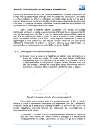 Módulo 6 – Eficiência Energética em Aplicações de Motores Elétricos
119
capacidade do inversor em impor as correntes necessárias para que a orientação de
campo não fique prejudicada e tem-se como resultado uma oscilação de velocidade
e a impossibilidade de atingir a velocidade desejada. Neste ponto tem se que o
inversor deva ter uma margem de tensão suficiente para a imposição das correntes
mesmo na condição de tensão de rede baixa, para isso pode ser necessário reduzir
o ponto de inicio do enfraquecimento de campo
Como vimos, o controle vetorial representa, sem duvida, um avanço
tecnológico significativo, aliado as performances dinâmicas de um acionamento CC
e as vantagens de um motor CA, porem, em alguns sistemas que utilizam controle
vetorial é necessário o uso de tacogerador de pulsos acoplado ao motor para que se
tenha uma melhor dinâmica, o que torna o motor especial. Além disso, a função de
regeneração é mais complicada, pois requer circuitos adicionais tais como ponte
retificadora antiparalela na entrada e hardware adicional para regeneração, em
comparação a um acionamento por motor CC e conversor CA/CC.
3.5.5.1 Observações e Considerações Importantes
1) Quanto menor a tensão e a freqüência do estator, mais significativa é a
queda de tensão no estator, de modo que para baixas freqüências,
mantendo-se a proporcionalidade entre a freqüência e a tensão, o fluxo e
conseqüentemente o conjugado da máquina diminui bastante. Para que
isto seja evitado, a tensão do estator para baixas freqüências deve ser
aumentada, através da compensação IxR, conforme figura a seguir:
Figura 3.63: Curva característica U/f com compensação IxR
Para a faixa compreendida entre 0 a aproximadamente 10 Hz, a relação
entre U1 e Φ não é determinada facilmente, pois dependem tanto de f1 (freqüência
estatórica) como de f2 (freqüência rotórica). Portanto, a elevação da tensão em
baixas freqüências depende também da freqüência do escorregamento e
conseqüentemente da carga.
2) Relações U1/f1 acima dos valores nominais estão limitadas em função de
que para altos valores de tensão ocorre a saturação e o conseqüente
enfraquecimento do campo. Combinando as equações já apresentadas e
 