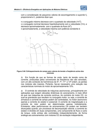Módulo 6 – Eficiência Energética em Aplicações de Motores Elétricos
120
com a consideração de pequenos valores de escorregamento e supondo f2
proporcional a f1, podemos dizer que:
• o conjugado máximo decresce com o quadrado da velocidade (1/n2
);
• o conjugado nominal decresce hiperbolicamente com a velocidade (1/n), e
decresce aproximadamente com o quadrado do fluxo (Φ2
);
• aproximadamente, a velocidade máxima com potência constante é:
nom
nom
mx
mx n
C
C
n ×⎟⎟
⎠
⎞
⎜⎜
⎝
⎛
<
Figura 3.64: Enfraquecimento de campo para valores de tensão e freqüência acima dos
nominais
3) Em função de que as formas de onda, tanto de tensão como de
corrente, produzidas pelos conversores de freqüência não são senoidais,
com um alto conteúdo de harmônicos de 5ª, 7ª, 11ª e 13ª ordem, as perdas
nos motores são maiores. Portanto, faz-se necessário uma redução nas
características nominais do motor de aproximadamente 10%.
4) O controle de velocidade de máquinas assíncronas, principalmente em
aplicações que exigem elevadas dinâmicas do acionamento, é mais difícil
do que nas máquinas de corrente contínua. Ao contrário do motor CC, no
qual as grandezas que resultam no conjugado motor, ou seja, a corrente de
armadura e corrente de campo podem ser controladas, no motor assíncrono
apenas a corrente do estator é acessível. A corrente de magnetização e a
corrente do rotor podem ser determinadas apenas indiretamente.
Entretanto, altas performances de acionamentos CA podem ser também
alcançadas quando, por processos de decomposição vetorial, a corrente do
estator é dividida em duas componentes, uma componente de fluxo e outra
de torque, onde ambas são controladas independentemente, de forma
análoga aos acionamentos com motores CC de excitação independente.
 