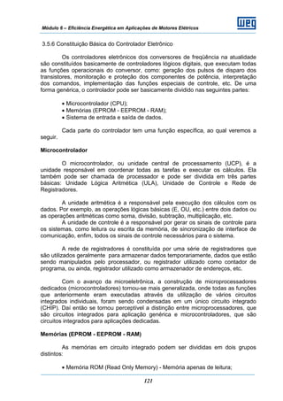 Módulo 6 – Eficiência Energética em Aplicações de Motores Elétricos
121
3.5.6 Constituição Básica do Controlador Eletrônico
Os controladores eletrônicos dos conversores de freqüência na atualidade
são constituídos basicamente de controladores lógicos digitais, que executam todas
as funções operacionais do conversor, como: geração dos pulsos de disparo dos
transistores, monitoração e proteção dos componentes de potência, interpretação
dos comandos, implementação das funções especiais de controle, etc. De uma
forma genérica, o controlador pode ser basicamente dividido nas seguintes partes:
• Microcontrolador (CPU);
• Memórias (EPROM - EEPROM - RAM);
• Sistema de entrada e saída de dados.
Cada parte do controlador tem uma função específica, ao qual veremos a
seguir.
Microcontrolador
O microcontrolador, ou unidade central de processamento (UCP), é a
unidade responsável em coordenar todas as tarefas e executar os cálculos. Ela
também pode ser chamada de processador e pode ser dividida em três partes
básicas: Unidade Lógica Aritmética (ULA), Unidade de Controle e Rede de
Registradores.
A unidade aritmética é a responsável pela execução dos cálculos com os
dados. Por exemplo, as operações lógicas básicas (E, OU, etc.) entre dois dados ou
as operações aritméticas como soma, divisão, subtração, multiplicação, etc.
A unidade de controle é a responsável por gerar os sinais de controle para
os sistemas, como leitura ou escrita da memória, de sincronização de interface de
comunicação, enfim, todos os sinais de controle necessários para o sistema.
A rede de registradores é constituída por uma série de registradores que
são utilizados geralmente para armazenar dados temporariamente, dados que estão
sendo manipulados pelo processador, ou registrador utilizado como contador de
programa, ou ainda, registrador utilizado como armazenador de endereços, etc.
Com o avanço da microeletrônica, a construção de microprocessadores
dedicados (microcontroladores) tornou-se mais generalizada, onde todas as funções
que anteriormente eram executadas através da utilização de vários circuitos
integrados individuais, foram sendo condensadas em um único circuito integrado
(CHIP). Daí então se tornou perceptível a distinção entre microprocessadores, que
são circuitos integrados para aplicação genérica e microcontroladores, que são
circuitos integrados para aplicações dedicadas.
Memórias (EPROM - EEPROM - RAM)
As memórias em circuito integrado podem ser divididas em dois grupos
distintos:
• Memória ROM (Read Only Memory) - Memória apenas de leitura;
 