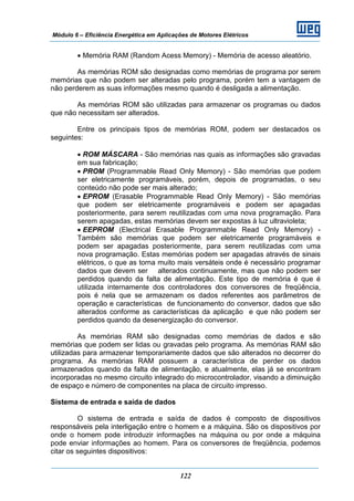Módulo 6 – Eficiência Energética em Aplicações de Motores Elétricos
122
• Memória RAM (Random Acess Memory) - Memória de acesso aleatório.
As memórias ROM são designadas como memórias de programa por serem
memórias que não podem ser alteradas pelo programa, porém tem a vantagem de
não perderem as suas informações mesmo quando é desligada a alimentação.
As memórias ROM são utilizadas para armazenar os programas ou dados
que não necessitam ser alterados.
Entre os principais tipos de memórias ROM, podem ser destacados os
seguintes:
• ROM MÁSCARA - São memórias nas quais as informações são gravadas
em sua fabricação;
• PROM (Programmable Read Only Memory) - São memórias que podem
ser eletricamente programáveis, porém, depois de programadas, o seu
conteúdo não pode ser mais alterado;
• EPROM (Erasable Programmable Read Only Memory) - São memórias
que podem ser eletricamente programáveis e podem ser apagadas
posteriormente, para serem reutilizadas com uma nova programação. Para
serem apagadas, estas memórias devem ser expostas à luz ultravioleta;
• EEPROM (Electrical Erasable Programmable Read Only Memory) -
Também são memórias que podem ser eletricamente programáveis e
podem ser apagadas posteriormente, para serem reutilizadas com uma
nova programação. Estas memórias podem ser apagadas através de sinais
elétricos, o que as torna muito mais versáteis onde é necessário programar
dados que devem ser alterados continuamente, mas que não podem ser
perdidos quando da falta de alimentação. Este tipo de memória é que é
utilizada internamente dos controladores dos conversores de freqüência,
pois é nela que se armazenam os dados referentes aos parâmetros de
operação e características de funcionamento do conversor, dados que são
alterados conforme as características da aplicação e que não podem ser
perdidos quando da desenergização do conversor.
As memórias RAM são designadas como memórias de dados e são
memórias que podem ser lidas ou gravadas pelo programa. As memórias RAM são
utilizadas para armazenar temporariamente dados que são alterados no decorrer do
programa. As memórias RAM possuem a característica de perder os dados
armazenados quando da falta de alimentação, e atualmente, elas já se encontram
incorporadas no mesmo circuito integrado do microcontrolador, visando a diminuição
de espaço e número de componentes na placa de circuito impresso.
Sistema de entrada e saída de dados
O sistema de entrada e saída de dados é composto de dispositivos
responsáveis pela interligação entre o homem e a máquina. São os dispositivos por
onde o homem pode introduzir informações na máquina ou por onde a máquina
pode enviar informações ao homem. Para os conversores de freqüência, podemos
citar os seguintes dispositivos:
 