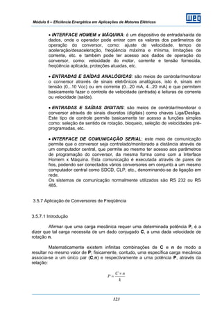 Módulo 6 – Eficiência Energética em Aplicações de Motores Elétricos
123
• INTERFACE HOMEM x MÁQUINA: é um dispositivo de entrada/saída de
dados, onde o operador pode entrar com os valores dos parâmetros de
operação do conversor, como: ajuste de velocidade, tempo de
aceleração/desaceleração, freqüência máxima e mínima, limitações de
corrente, etc. e também pode ter acesso aos dados de operação do
conversor, como: velocidade do motor, corrente e tensão fornecida,
freqüência aplicada, proteções atuadas, etc.
• ENTRADAS E SAÍDAS ANALÓGICAS: são meios de controlar/monitorar
o conversor através de sinais eletrônicos analógicos, isto é, sinais em
tensão (0...10 Vcc) ou em corrente (0...20 mA, 4...20 mA) e que permitem
basicamente fazer o controle de velocidade (entrada) e leituras de corrente
ou velocidade (saída).
• ENTRADAS E SAÍDAS DIGITAIS: são meios de controlar/monitorar o
conversor através de sinais discretos (digitais) como chaves Liga/Desliga.
Este tipo de controle permite basicamente ter acesso a funções simples
como: seleção de sentido de rotação, bloqueio, seleção de velocidades pré-
programadas, etc.
• INTERFACE DE COMUNICAÇÃO SERIAL: este meio de comunicação
permite que o conversor seja controlado/monitorado a distância através de
um computador central, que permite ao mesmo ter acesso aos parâmetros
de programação do conversor, da mesma forma como com a Interface
Homem x Máquina. Esta comunicação é executada através de pares de
fios, podendo ser conectados vários conversores em conjunto a um mesmo
computador central como SDCD, CLP, etc., denominando-se de ligação em
rede.
Os sistemas de comunicação normalmente utilizados são RS 232 ou RS
485.
3.5.7 Aplicação de Conversores de Freqüência
3.5.7.1 Introdução
Afirmar que uma carga mecânica requer uma determinada potência P, é a
dizer que tal carga necessita de um dado conjugado C, a uma dada velocidade de
rotação n.
Matematicamente existem infinitas combinações de C e n de modo a
resultar no mesmo valor de P; fisicamente, contudo, uma específica carga mecânica
associa-se a um único par (C,n) e respectivamente a uma potência P, através da
relação:
k
nC
P
×
=
 