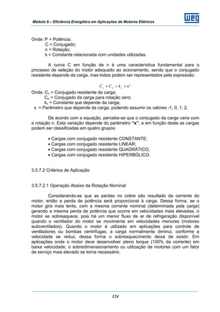 Módulo 6 – Eficiência Energética em Aplicações de Motores Elétricos
124
Onde: P = Potência;
C = Conjugado;
n = Rotação;
k = Constante relacionada com unidades utilizadas.
A curva C em função de n é uma característica fundamental para o
processo de seleção do motor adequado ao acionamento, sendo que o conjugado
resistente depende da carga, mas todos podem ser representados pela expressão:
x
coc nkCC ×+=
Onde: Cc = Conjugado resistente da carga;
Co = Conjugado da carga para rotação zero;
kc = Constante que depende da carga;
x = Parâmetro que depende da carga, podendo assumir os valores -1, 0, 1, 2.
De acordo com a equação, percebe-se que o conjugado da carga varia com
a rotação n. Esta variação depende do parâmetro “x”, e em função deste as cargas
podem ser classificadas em quatro grupos:
• Cargas com conjugado resistente CONSTANTE;
• Cargas com conjugado resistente LINEAR;
• Cargas com conjugado resistente QUADRÁTICO;
• Cargas com conjugado resistente HIPERBÓLICO.
3.5.7.2 Critérios de Aplicação
3.5.7.2.1 Operação Abaixo da Rotação Nominal
Considerando-se que as perdas no cobre são resultado da corrente do
motor, então a perda de potência será proporcional à carga. Dessa forma, se o
motor gira mais lento, com a mesma corrente nominal (determinada pela carga)
gerando a mesma perda de potência que ocorre em velocidades mais elevadas, o
motor se sobreaquece, pois há um menor fluxo de ar de refrigeração disponível
quando o ventilador do motor se movimenta em velocidades menores (motores
autoventilados). Quando o motor é utilizado em aplicações para controle de
ventiladores ou bombas centrífugas, a carga normalmente diminui, conforme a
velocidade se reduz, dessa forma o sobreaquecimento deixa de existir. Em
aplicações onde o motor deve desenvolver pleno torque (100% da corrente) em
baixa velocidade, o sobredimensionamento ou utilização de motores com um fator
de serviço mais elevado se torna necessário.
 