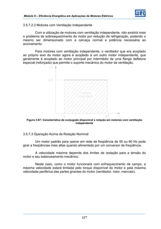 Módulo 6 – Eficiência Energética em Aplicações de Motores Elétricos
127
3.5.7.2.3 Motores com Ventilação Independente
Com a utilização de motores com ventilação independente, não existirá mais
o problema de sobreaquecimento do motor por redução de refrigeração, podendo o
mesmo ser dimensionado com a carcaça normal e potência necessária ao
acionamento.
Para motores com ventilação independente, o ventilador que era acoplado
ao próprio eixo do motor agora é acoplado à um outro motor independente, que
geralmente é acoplado ao motor principal por intermédio de uma flange defletora
especial (reforçada) que permite o suporte mecânico do motor da ventilação.
Figura 3.67: Característica de conjugado disponível x rotação em motores com ventilação
independente
3.5.7.3 Operação Acima da Rotação Nominal
Um motor padrão para operar em rede de freqüência de 50 ou 60 Hz pode
girar a freqüências mais altas quando alimentado por um conversor de freqüência.
A velocidade máxima depende dos limites de isolação para a tensão do
motor e seu balanceamento mecânico.
Neste caso, como o motor funcionará com enfraquecimento de campo, a
máxima velocidade estará limitada pelo torque disponível do motor e pela máxima
velocidade periférica das partes girantes do motor (ventilador, rotor, mancais).
 