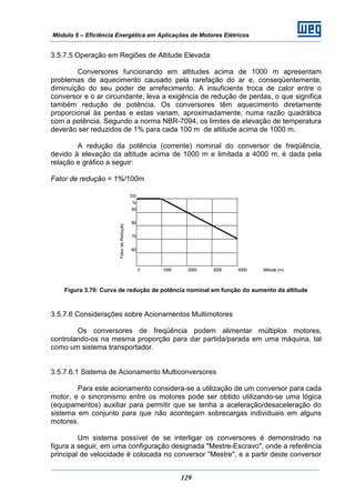 Módulo 6 – Eficiência Energética em Aplicações de Motores Elétricos
129
3.5.7.5 Operação em Regiões de Altitude Elevada
Conversores funcionando em altitudes acima de 1000 m apresentam
problemas de aquecimento causado pela rarefação do ar e, conseqüentemente,
diminuição do seu poder de arrefecimento. A insuficiente troca de calor entre o
conversor e o ar circundante, leva a exigência de redução de perdas, o que significa
também redução de potência. Os conversores têm aquecimento diretamente
proporcional às perdas e estas variam, aproximadamente, numa razão quadrática
com a potência. Segundo a norma NBR-7094, os limites de elevação de temperatura
deverão ser reduzidos de 1% para cada 100 m de altitude acima de 1000 m.
A redução da potência (corrente) nominal do conversor de freqüência,
devido à elevação da altitude acima de 1000 m e limitada a 4000 m, é dada pela
relação e gráfico a seguir:
Fator de redução = 1%/100m
Figura 3.70: Curva de redução de potência nominal em função do aumento da altitude
3.5.7.6 Considerações sobre Acionamentos Multimotores
Os conversores de freqüência podem alimentar múltiplos motores,
controlando-os na mesma proporção para dar partida/parada em uma máquina, tal
como um sistema transportador.
3.5.7.6.1 Sistema de Acionamento Multiconversores
Para este acionamento considera-se a utilização de um conversor para cada
motor, e o sincronismo entre os motores pode ser obtido utilizando-se uma lógica
(equipamentos) auxiliar para permitir que se tenha a aceleração/desaceleração do
sistema em conjunto para que não aconteçam sobrecargas individuais em alguns
motores.
Um sistema possível de se interligar os conversores é demonstrado na
figura a seguir, em uma configuração designada "Mestre-Escravo", onde a referência
principal de velocidade é colocada no conversor "Mestre", e a partir deste conversor
100
%
90
80
70
60
0 1000 2000 3000 4000 Altitude (m)
FatordeRedução
 