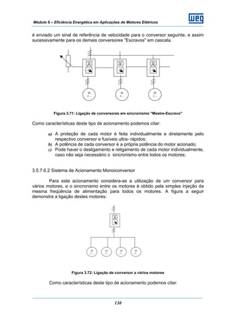 Módulo 6 – Eficiência Energética em Aplicações de Motores Elétricos
130
é enviado um sinal de referência de velocidade para o conversor seguinte, e assim
sucessivamente para os demais conversores "Escravos" em cascata.
Figura 3.71: Ligação de conversores em sincronismo "Mestre-Escravo"
Como características deste tipo de acionamento podemos citar:
a) A proteção de cada motor é feita individualmente e diretamente pelo
respectivo conversor e fusíveis ultra- rápidos;
b) A potência de cada conversor é a própria potência do motor acionado;
c) Pode haver o desligamento e religamento de cada motor individualmente,
caso não seja necessário o sincronismo entre todos os motores;
3.5.7.6.2 Sistema de Acionamento Monoiconversor
Para este acionamento considera-se a utilização de um conversor para
vários motores, e o sincronismo entre os motores é obtido pela simples injeção da
mesma freqüência de alimentação para todos os motores. A figura a seguir
demonstra a ligação destes motores:
Figura 3.72: Ligação de conversor a vários motores
Como características deste tipo de acionamento podemos citar:
M
3 ~
M
3 ~
M
3 ~
M
3 ~
M
3 ~
M
3 ~
M
3 ~
 