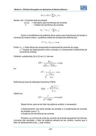 Módulo 6 – Eficiência Energética em Aplicações de Motores Elétricos
132
∑+= )t(Ii)t(Ii)t(Ii )n(
Sendo: Ii(t) = Corrente total de entrada
ΣIi(n)(t) = Somatório das harmônicas de corrente
n = Ordem da harmônica de corrente.
∑+=
22
1
2
ef)n(ef)(ef IiIiIi
Como a transferência de potência ativa ocorre para harmônicas de tensão e
corrente da mesma ordem, a potência média de entrada será definida por:
ϕ××= cosIiVP ef)(ief 1
Onde: Ii(1)ef = Valor eficaz da componente fundamental da corrente de carga
α = Ângulo de deslocamento entre a tensão e a componente fundamental da
corrente de entrada.
Portanto, substituindo (4) e (3) em (1), tem-se:
ϕ⋅
∑
cos
Ii+Ii
Ii
=FP
2
(n)ef
2
(1)ef
(1)ef
ou:
ϕ
∑
cos.
Ii
Ii
+1
1
=FP
2
(1)ef
2
(n)ef
Definindo-se taxa de distorção harmônica (TDH):
Ii
Ii
=TDH
(1)ef
2
(n)ef∑
Obtém-se:
cosvarphi.
TDH+1
1
=FP
2
Dessa forma, para se ter fator de potência unitário, é necessário:
• Deslocamento nulo entre tensão de entrada e a fundamental da corrente
de entrada (cosϕ= 1);
• Ausência de harmônicas de corrente.
Portanto, se a forma de onda da corrente de entrada apresentar harmônicas
(corrente não senoidal), o fator de potência deixará de ser unitário, mesmo que o
fator de deslocamento (cos _) seja unitário.
 