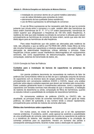 Módulo 6 – Eficiência Energética em Aplicações de Motores Elétricos
135
• instalação do conversor dentro de um painel metálico (aterrado);
• uso de cabos blindados para conexões do motor;
• aterramento de boa qualidade (baixa resistência);
• uso de filtros supressores na alimentação do conversor.
O uso de filtros supressores se faz necessário pelo fato de que na corrente
pulsante que circula entre o conversor e a rede existem além das harmônicas de
baixa ordem (harmônicas de 5ª, 7ª, 11ª e 13ª ordem basicamente), harmônicas de
ordem superior que ultrapassam a freqüência de 100 kHz (rádio freqüência). A
reatância de rede que está instalada na entrada do conversor é utilizada para reduzir
principalmente as harmônicas de corrente de baixa ordem, sendo que esta não tem
efeito algum para as harmônicas de alta freqüência.
Para estas freqüências que não podem ser atenuadas pela reatância de
rede, são utilizados o que se define por FILTROS DE LINHA. Estes filtros de linha
são circuitos formados por capacitores e indutores associados, que podem efetuar a
atenuação de determinadas freqüências críticas definidas a princípio. Estas
freqüências críticas podem causar interferência eletromagnética em equipamentos
sensíveis, tais como equipamentos de telecomunicações, sistemas digitais de
computação, sistemas de transmissão de dados, etc.
3.5.8.4 Correção do Fator de Potência
Cuidados para a instalação de bancos de capacitores na presença de
harmônicos
Um grande problema decorrente da necessidade de melhoria de fator de
potência dos consumidores refere-se ao fato de que a aplicação conjunta de bancos
de capacitores com os diversos tipos de cargas presentes nos sistema industriais,
principalmente com conversores estáticos (CA/CC e CA/CA), requer uma análise
particular sobre alguns cuidados especiais que devem ser tomados pelo consumidor.
Estes cuidados geralmente levam a investimentos adicionais, como a aquisição de
capacitores com tensões nominais mais elevadas do que o necessário, a instalação
de reatores de dessintonia ou ainda, composição de filtros de harmônicos, quando
os estudos indicam a possibilidade de condições de ressonância harmônica.
Os conversores estáticos de potência (CA/CA ou CA/CC) são, na
atualidade, as principais fontes de correntes harmônicas. São em geral de média
potência, da ordem de quilowatts, e seu número tende a crescer rapidamente,
principalmente para controle de motores de corrente alternada.
Efeitos dos harmônicos sobre capacitores
Em muitos casos, os níveis de harmônicos por si só não apresentam
maiores problemas. O problema, porém, pode agravar-se existindo a possibilidade
de uma amplificação de corrente, pela ressonância entre os capacitores de potência
e a indutância do sistema. Isto resultará em sobretensões e na circulação de
correntes proibitivas para os capacitores. Haverá um aumento das perdas e
conseqüente sobreaquecimento, levando muitas vezes a destruição do capacitor.
 