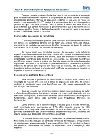 Módulo 6 – Eficiência Energética em Aplicações de Motores Elétricos
136
Deve-se ressaltar a dependência dos capacitores em relação à tensão de
pico resultante (harmônicos inclusos) e ao problema de efeito corona (descargas
eletrostáticas pontuais internas ao capacitor), podendo a sua vida útil variar de
acordo com a expressão (1/s.t)7,5
, onde s é a sobretensão e t é a sobretemperatura
(ambos em "p.u." do valor nominal). Como a tensão é medida em valor eficaz, o
pico de tensão que contém harmônicos é geralmente maior que o da mesma tensão
que não os contém. Assim, o dielétrico fica sujeito a um campo maior, o que pode
romper o dielétrico e destruir o capacitor.
Sobretensões decorrentes de harmônicos
O processo mais seguro possível para se avaliar a influência de harmônicos
em bancos de capacitores consiste em se fazer uma análise harmônica efetiva,
comparando as medições de correntes e tensões harmônicas ao longo do sistema
com os estudos do alcance das harmônicas no mesmo.
De forma geral, nas condições normais de operação, seria suficiente
especificar os bancos de capacitores com uma tensão nominal um pouco acima da
tensão de operação do sistema. No entanto, deve ser analisado o fenômeno de
amplificação harmônica pelo sistema de ressonância. As correntes harmônicas
amplificadas podem causar a queima dos fusíveis, aquecimento e danificação dos
capacitores. A existência da ressonância pode ser confirmada pela confrontação das
medições de campo com resposta em freqüência do sistema, isto é, gráficos de
impedância própria da barra em função da freqüência (na ressonância paralela, a
impedância aparece como um pico).
Solução para o problema de ressonância
Para resolver o problema de ressonância, a solução mais utilizada é a
instalação de reatores em série com o banco de capacitores (filtro LC), de forma a
deslocar a freqüência para uma harmônica que não cause preocupação na
amplificação das correntes.
Deve-se ressaltar que embora os reatores sejam necessários para se evitar
o efeito de amplificação de harmônicas, sempre que uma indutância é colocada em
série com um capacitor, a tensão nos terminais desse último diminui na freqüência
fundamental, assim como pode aumentar para freqüências diferentes da
fundamental.
Como exemplo, se a dessintonização é levada para o quarto harmônico,
será encontrada uma sobretensão de 6,7% além daquela reserva de 10%
permissível e já esgotada pelas variações da rede e desequilíbrio de bancos,
podendo acarretar com isso uma sobretensão excessiva no capacitor, causando em
alguns casos a sua destruição (rompimento do dielétrico).
Os reatores de dessintonia por si só resolvem os problemas de ressonância.
No entanto, quando a redução do conteúdo harmônico da instalação, principalmente
na interface com a concessionária, é uma necessidade, filtros de harmônicos devem
ser previstos, utilizando-se os bancos de capacitores para a composição dos
mesmos.
 
