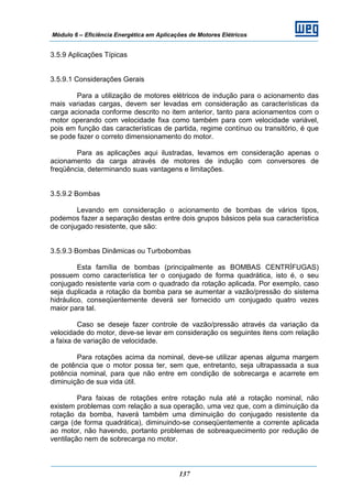 Módulo 6 – Eficiência Energética em Aplicações de Motores Elétricos
137
3.5.9 Aplicações Típicas
3.5.9.1 Considerações Gerais
Para a utilização de motores elétricos de indução para o acionamento das
mais variadas cargas, devem ser levadas em consideração as características da
carga acionada conforme descrito no item anterior, tanto para acionamentos com o
motor operando com velocidade fixa como também para com velocidade variável,
pois em função das características de partida, regime contínuo ou transitório, é que
se pode fazer o correto dimensionamento do motor.
Para as aplicações aqui ilustradas, levamos em consideração apenas o
acionamento da carga através de motores de indução com conversores de
freqüência, determinando suas vantagens e limitações.
3.5.9.2 Bombas
Levando em consideração o acionamento de bombas de vários tipos,
podemos fazer a separação destas entre dois grupos básicos pela sua característica
de conjugado resistente, que são:
3.5.9.3 Bombas Dinâmicas ou Turbobombas
Esta família de bombas (principalmente as BOMBAS CENTRÍFUGAS)
possuem como característica ter o conjugado de forma quadrática, isto é, o seu
conjugado resistente varia com o quadrado da rotação aplicada. Por exemplo, caso
seja duplicada a rotação da bomba para se aumentar a vazão/pressão do sistema
hidráulico, conseqüentemente deverá ser fornecido um conjugado quatro vezes
maior para tal.
Caso se deseje fazer controle de vazão/pressão através da variação da
velocidade do motor, deve-se levar em consideração os seguintes itens com relação
a faixa de variação de velocidade.
Para rotações acima da nominal, deve-se utilizar apenas alguma margem
de potência que o motor possa ter, sem que, entretanto, seja ultrapassada a sua
potência nominal, para que não entre em condição de sobrecarga e acarrete em
diminuição de sua vida útil.
Para faixas de rotações entre rotação nula até a rotação nominal, não
existem problemas com relação a sua operação, uma vez que, com a diminuição da
rotação da bomba, haverá também uma diminuição do conjugado resistente da
carga (de forma quadrática), diminuindo-se conseqüentemente a corrente aplicada
ao motor, não havendo, portanto problemas de sobreaquecimento por redução de
ventilação nem de sobrecarga no motor.
 