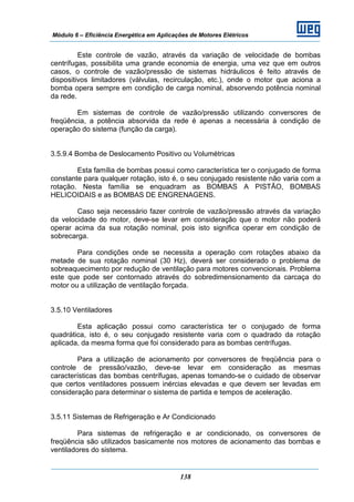 Módulo 6 – Eficiência Energética em Aplicações de Motores Elétricos
138
Este controle de vazão, através da variação de velocidade de bombas
centrífugas, possibilita uma grande economia de energia, uma vez que em outros
casos, o controle de vazão/pressão de sistemas hidráulicos é feito através de
dispositivos limitadores (válvulas, recirculação, etc.), onde o motor que aciona a
bomba opera sempre em condição de carga nominal, absorvendo potência nominal
da rede.
Em sistemas de controle de vazão/pressão utilizando conversores de
freqüência, a potência absorvida da rede é apenas a necessária à condição de
operação do sistema (função da carga).
3.5.9.4 Bomba de Deslocamento Positivo ou Volumétricas
Esta família de bombas possui como característica ter o conjugado de forma
constante para qualquer rotação, isto é, o seu conjugado resistente não varia com a
rotação. Nesta família se enquadram as BOMBAS A PISTÃO, BOMBAS
HELICOIDAIS e as BOMBAS DE ENGRENAGENS.
Caso seja necessário fazer controle de vazão/pressão através da variação
da velocidade do motor, deve-se levar em consideração que o motor não poderá
operar acima da sua rotação nominal, pois isto significa operar em condição de
sobrecarga.
Para condições onde se necessita a operação com rotações abaixo da
metade de sua rotação nominal (30 Hz), deverá ser considerado o problema de
sobreaquecimento por redução de ventilação para motores convencionais. Problema
este que pode ser contornado através do sobredimensionamento da carcaça do
motor ou a utilização de ventilação forçada.
3.5.10 Ventiladores
Esta aplicação possui como característica ter o conjugado de forma
quadrática, isto é, o seu conjugado resistente varia com o quadrado da rotação
aplicada, da mesma forma que foi considerado para as bombas centrífugas.
Para a utilização de acionamento por conversores de freqüência para o
controle de pressão/vazão, deve-se levar em consideração as mesmas
características das bombas centrífugas, apenas tomando-se o cuidado de observar
que certos ventiladores possuem inércias elevadas e que devem ser levadas em
consideração para determinar o sistema de partida e tempos de aceleração.
3.5.11 Sistemas de Refrigeração e Ar Condicionado
Para sistemas de refrigeração e ar condicionado, os conversores de
freqüência são utilizados basicamente nos motores de acionamento das bombas e
ventiladores do sistema.
 