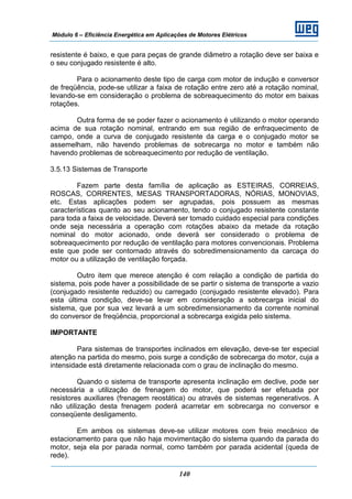 Módulo 6 – Eficiência Energética em Aplicações de Motores Elétricos
140
resistente é baixo, e que para peças de grande diâmetro a rotação deve ser baixa e
o seu conjugado resistente é alto.
Para o acionamento deste tipo de carga com motor de indução e conversor
de freqüência, pode-se utilizar a faixa de rotação entre zero até a rotação nominal,
levando-se em consideração o problema de sobreaquecimento do motor em baixas
rotações.
Outra forma de se poder fazer o acionamento é utilizando o motor operando
acima de sua rotação nominal, entrando em sua região de enfraquecimento de
campo, onde a curva de conjugado resistente da carga e o conjugado motor se
assemelham, não havendo problemas de sobrecarga no motor e também não
havendo problemas de sobreaquecimento por redução de ventilação.
3.5.13 Sistemas de Transporte
Fazem parte desta família de aplicação as ESTEIRAS, CORREIAS,
ROSCAS, CORRENTES, MESAS TRANSPORTADORAS, NÓRIAS, MONOVIAS,
etc. Estas aplicações podem ser agrupadas, pois possuem as mesmas
características quanto ao seu acionamento, tendo o conjugado resistente constante
para toda a faixa de velocidade. Deverá ser tomado cuidado especial para condições
onde seja necessária a operação com rotações abaixo da metade da rotação
nominal do motor acionado, onde deverá ser considerado o problema de
sobreaquecimento por redução de ventilação para motores convencionais. Problema
este que pode ser contornado através do sobredimensionamento da carcaça do
motor ou a utilização de ventilação forçada.
Outro item que merece atenção é com relação a condição de partida do
sistema, pois pode haver a possibilidade de se partir o sistema de transporte a vazio
(conjugado resistente reduzido) ou carregado (conjugado resistente elevado). Para
esta última condição, deve-se levar em consideração a sobrecarga inicial do
sistema, que por sua vez levará a um sobredimensionamento da corrente nominal
do conversor de freqüência, proporcional a sobrecarga exigida pelo sistema.
IMPORTANTE
Para sistemas de transportes inclinados em elevação, deve-se ter especial
atenção na partida do mesmo, pois surge a condição de sobrecarga do motor, cuja a
intensidade está diretamente relacionada com o grau de inclinação do mesmo.
Quando o sistema de transporte apresenta inclinação em declive, pode ser
necessária a utilização de frenagem do motor, que poderá ser efetuada por
resistores auxiliares (frenagem reostática) ou através de sistemas regenerativos. A
não utilização desta frenagem poderá acarretar em sobrecarga no conversor e
conseqüente desligamento.
Em ambos os sistemas deve-se utilizar motores com freio mecânico de
estacionamento para que não haja movimentação do sistema quando da parada do
motor, seja ela por parada normal, como também por parada acidental (queda de
rede).
 