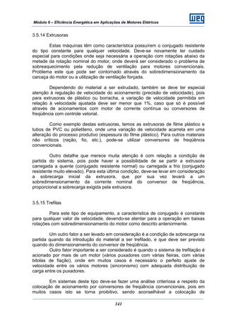 Módulo 6 – Eficiência Energética em Aplicações de Motores Elétricos
141
3.5.14 Extrusoras
Estas máquinas têm como característica possuírem o conjugado resistente
do tipo constante para qualquer velocidade. Deve-se novamente ter cuidado
especial para condições onde seja necessária a operação com rotações abaixo da
metade da rotação nominal do motor, onde deverá ser considerado o problema de
sobreaquecimento pela redução de ventilação para motores convencionais.
Problema este que pode ser contornado através do sobredimensionamento da
carcaça do motor ou a utilização de ventilação forçada.
Dependendo do material a ser extrudado, também se deve ter especial
atenção à regulação de velocidade do acionamento (precisão de velocidade), pois
para extrusoras de plástico ou borracha, a variação de velocidade permitida em
relação à velocidade ajustada deve ser menor que 1%, caso que só é possível
através de acionamentos com motor de corrente contínua ou conversores de
freqüência com controle vetorial.
Como exemplo destas extrusoras, temos as extrusoras de filme plástico e
tubos de PVC ou polietileno, onde uma variação de velocidade acarreta em uma
alteração do processo produtivo (espessura do filme plástico). Para outros materiais
não críticos (ração, fio, etc.), pode-se utilizar conversores de freqüência
convencionais.
Outro detalhe que merece muita atenção é com relação a condição de
partida do sistema, pois pode haver a possibilidade de se partir a extrusora
carregada a quente (conjugado resistente normal) ou carregada a frio (conjugado
resistente muito elevado). Para esta última condição, deve-se levar em consideração
a sobrecarga inicial da extrusora, que por sua vez levará a um
sobredimensionamento da corrente nominal do conversor de freqüência,
proporcional a sobrecarga exigida pela extrusora.
3.5.15 Trefilas
Para este tipo de equipamento, a característica de conjugado é constante
para qualquer valor de velocidade, devendo-se atentar para a operação em baixas
rotações com sobredimensionamento do motor como descrito anteriormente.
Um outro fator a ser levado em consideração é a condição de sobrecarga na
partida quando da introdução do material a ser trefilado, e que deve ser previsto
quando do dimensionamento do conversor de freqüência.
Outro fator importante a ser considerado é quando o sistema de trefilação é
acionado por mais de um motor (vários puxadores com várias fieiras, com várias
bitolas de fiação), onde em muitos casos é necessário o perfeito ajuste de
velocidade entre os vários motores (sincronismo) com adequada distribuição de
carga entre os puxadores.
Em sistemas deste tipo deve-se fazer uma análise criteriosa a respeito da
colocação de acionamento por conversores de freqüência convencionais, pois em
muitos casos isto se torna proibitivo, sendo aconselhável a colocação de
 