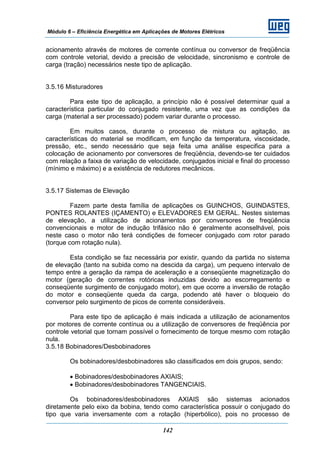 Módulo 6 – Eficiência Energética em Aplicações de Motores Elétricos
142
acionamento através de motores de corrente contínua ou conversor de freqüência
com controle vetorial, devido a precisão de velocidade, sincronismo e controle de
carga (tração) necessários neste tipo de aplicação.
3.5.16 Misturadores
Para este tipo de aplicação, a princípio não é possível determinar qual a
característica particular do conjugado resistente, uma vez que as condições da
carga (material a ser processado) podem variar durante o processo.
Em muitos casos, durante o processo de mistura ou agitação, as
características do material se modificam, em função da temperatura, viscosidade,
pressão, etc., sendo necessário que seja feita uma análise especifica para a
colocação de acionamento por conversores de freqüência, devendo-se ter cuidados
com relação a faixa de variação de velocidade, conjugados inicial e final do processo
(mínimo e máximo) e a existência de redutores mecânicos.
3.5.17 Sistemas de Elevação
Fazem parte desta família de aplicações os GUINCHOS, GUINDASTES,
PONTES ROLANTES (IÇAMENTO) e ELEVADORES EM GERAL. Nestes sistemas
de elevação, a utilização de acionamentos por conversores de freqüência
convencionais e motor de indução trifásico não é geralmente aconselhável, pois
neste caso o motor não terá condições de fornecer conjugado com rotor parado
(torque com rotação nula).
Esta condição se faz necessária por existir, quando da partida no sistema
de elevação (tanto na subida como na descida da carga), um pequeno intervalo de
tempo entre a geração da rampa de aceleração e a conseqüente magnetização do
motor (geração de correntes rotóricas induzidas devido ao escorregamento e
conseqüente surgimento de conjugado motor), em que ocorre a inversão de rotação
do motor e conseqüente queda da carga, podendo até haver o bloqueio do
conversor pelo surgimento de picos de corrente consideráveis.
Para este tipo de aplicação é mais indicada a utilização de acionamentos
por motores de corrente contínua ou a utilização de conversores de freqüência por
controle vetorial que tornam possível o fornecimento de torque mesmo com rotação
nula.
3.5.18 Bobinadores/Desbobinadores
Os bobinadores/desbobinadores são classificados em dois grupos, sendo:
• Bobinadores/desbobinadores AXIAIS;
• Bobinadores/desbobinadores TANGENCIAIS.
Os bobinadores/desbobinadores AXIAIS são sistemas acionados
diretamente pelo eixo da bobina, tendo como característica possuir o conjugado do
tipo que varia inversamente com a rotação (hiperbólico), pois no processo de
 
