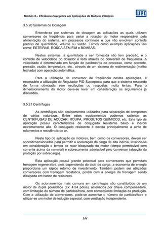 Módulo 6 – Eficiência Energética em Aplicações de Motores Elétricos
144
3.5.20 Sistemas de Dosagem
Entende-se por sistemas de dosagem as aplicações as quais utilizam
conversores de freqüência para variar a rotação do motor responsável pela
alimentação do sistema, em processos contínuos e que não envolvam controle
preciso de quantidade, volume ou vazão. Temos como exemplo aplicações tais
como: ESTEIRAS, ROSCA SEM FIM e BOMBAS.
Nestes sistemas, a quantidade a ser fornecida não tem precisão, e o
controle de velocidade do dosador é feito através do conversor de freqüência. A
velocidade é determinada em função de parâmetros do processo, como corrente,
pressão, vazão, temperatura, etc., através de um sistema de realimentação (malha
fechada) com operação automática.
Para a utilização de conversor de freqüência nestas aplicações, é
necessário a utilização do Regulador PID Superposto para que o sistema responda
de forma otimizada sem oscilações ou respostas muito lentas. Para o
dimensionamento do motor deve-se levar em consideração os argumentos já
discutidos.
3.5.21 Centrífugas
As centrífugas são equipamentos utilizados para separação de compostos
de várias naturezas. Entre estes equipamentos podemos salientar as
CENTRÍFUGAS DE AÇÚCAR, ROUPA, PRODUTOS QUÍMICOS, etc. Este tipo de
aplicação possui características de conjugado resistente baixo e inércia
extremamente alta. O conjugado resistente é devido principalmente a atrito de
rolamentos e resistência do ar.
Neste tipo de aplicação os motores, bem como os conversores, devem ser
sobredimensionados para permitir a aceleração da carga de alta inércia, levando-se
em consideração o tempo de rotor bloqueado do motor (tempo permissível com
corrente acima da nominal) e sobrecorrente admissível pelo conversor (atuação da
proteção por sobrecarga).
Esta aplicação possui grande potencial para conversores que permitam
frenagem regenerativa, pois dependendo do ciclo de carga, a economia de energia
proporciona um rápido retorno de investimento. Também podem ser utilizados
conversores com frenagem reostática, porém com a energia de frenagem sendo
dissipada em banco de resistores.
Os acionamentos mais comuns em centrífugas são constituídos de um
motor de dupla polaridade (ex: 4:24 pólos), acionados por chave compensadora,
com limitação do número de partidas/hora, com conseqüente limitação da produção.
Com a utilização de conversores, pode-se aumentar o número de partidas/hora e
utilizar-se um motor de indução especial, com ventilação independente.
 