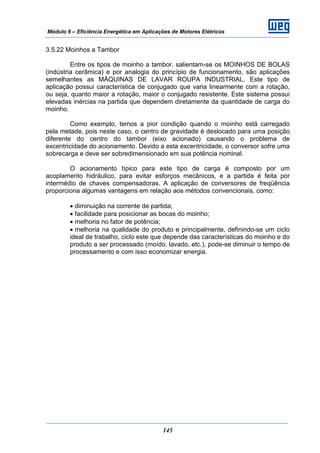 Módulo 6 – Eficiência Energética em Aplicações de Motores Elétricos
145
3.5.22 Moinhos a Tambor
Entre os tipos de moinho a tambor, salientam-se os MOINHOS DE BOLAS
(indústria cerâmica) e por analogia do princípio de funcionamento, são aplicações
semelhantes as MÁQUINAS DE LAVAR ROUPA INDUSTRIAL. Este tipo de
aplicação possui característica de conjugado que varia linearmente com a rotação,
ou seja, quanto maior a rotação, maior o conjugado resistente. Este sistema possui
elevadas inércias na partida que dependem diretamente da quantidade de carga do
moinho.
Como exemplo, temos a pior condição quando o moinho está carregado
pela metade, pois neste caso, o centro de gravidade é deslocado para uma posição
diferente do centro do tambor (eixo acionado) causando o problema de
excentricidade do acionamento. Devido a esta excentricidade, o conversor sofre uma
sobrecarga e deve ser sobredimensionado em sua potência nominal.
O acionamento típico para este tipo de carga é composto por um
acoplamento hidráulico, para evitar esforços mecânicos, e a partida é feita por
intermédio de chaves compensadoras. A aplicação de conversores de freqüência
proporciona algumas vantagens em relação aos métodos convencionais, como:
• diminuição na corrente de partida;
• facilidade para posicionar as bocas do moinho;
• melhoria no fator de potência;
• melhoria na qualidade do produto e principalmente, definindo-se um ciclo
ideal de trabalho, ciclo este que depende das características do moinho e do
produto a ser processado (moído, lavado, etc.), pode-se diminuir o tempo de
processamento e com isso economizar energia.
 