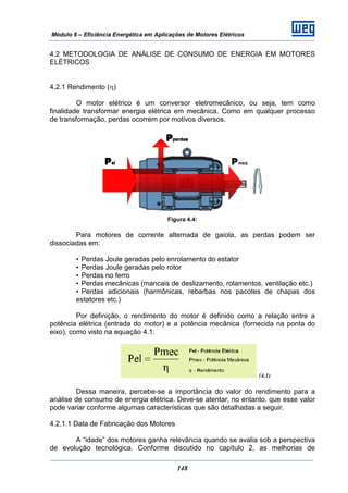 Módulo 6 – Eficiência Energética em Aplicações de Motores Elétricos
148
4.2 METODOLOGIA DE ANÁLISE DE CONSUMO DE ENERGIA EM MOTORES
ELÉTRICOS
4.2.1 Rendimento (η)
O motor elétrico é um conversor eletromecânico, ou seja, tem como
finalidade transformar energia elétrica em mecânica. Como em qualquer processo
de transformação, perdas ocorrem por motivos diversos.
Figura 4.4:
Para motores de corrente alternada de gaiola, as perdas podem ser
dissociadas em:
• Perdas Joule geradas pelo enrolamento do estator
• Perdas Joule geradas pelo rotor
• Perdas no ferro
• Perdas mecânicas (mancais de deslizamento, rolamentos, ventilação etc.)
• Perdas adicionais (harmônicas, rebarbas nos pacotes de chapas dos
estatores etc.)
Por definição, o rendimento do motor é definido como a relação entre a
potência elétrica (entrada do motor) e a potência mecânica (fornecida na ponta do
eixo), como visto na equação 4.1:
(4.1)
Dessa maneira, percebe-se a importância do valor do rendimento para a
análise de consumo de energia elétrica. Deve-se atentar, no entanto, que esse valor
pode variar conforme algumas características que são detalhadas a seguir.
4.2.1.1 Data de Fabricação dos Motores
A “idade” dos motores ganha relevância quando se avalia sob a perspectiva
de evolução tecnológica. Conforme discutido no capítulo 2, as melhorias de
 