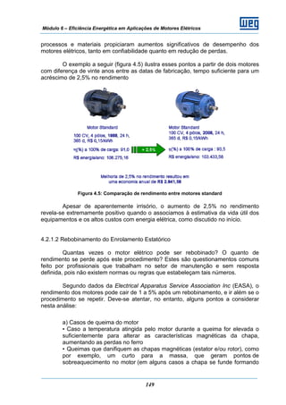Módulo 6 – Eficiência Energética em Aplicações de Motores Elétricos
149
processos e materiais propiciaram aumentos significativos de desempenho dos
motores elétricos, tanto em confiabilidade quanto em redução de perdas.
O exemplo a seguir (figura 4.5) ilustra esses pontos a partir de dois motores
com diferença de vinte anos entre as datas de fabricação, tempo suficiente para um
acréscimo de 2,5% no rendimento
Figura 4.5: Comparação de rendimento entre motores standard
Apesar de aparentemente irrisório, o aumento de 2,5% no rendimento
revela-se extremamente positivo quando o associamos à estimativa da vida útil dos
equipamentos e os altos custos com energia elétrica, como discutido no início.
4.2.1.2 Rebobinamento do Enrolamento Estatórico
Quantas vezes o motor elétrico pode ser rebobinado? O quanto de
rendimento se perde após este procedimento? Estes são questionamentos comuns
feito por profissionais que trabalham no setor de manutenção e sem resposta
definida, pois não existem normas ou regras que estabeleçam tais números.
Segundo dados da Electrical Apparatus Service Association Inc (EASA), o
rendimento dos motores pode cair de 1 a 5% após um rebobinamento, e ir além se o
procedimento se repetir. Deve-se atentar, no entanto, alguns pontos a considerar
nesta análise:
a) Casos de queima do motor
• Caso a temperatura atingida pelo motor durante a queima for elevada o
suficientemente para alterar as características magnéticas da chapa,
aumentando as perdas no ferro
• Queimas que danifiquem as chapas magnéticas (estator e/ou rotor), como
por exemplo, um curto para a massa, que geram pontos de
sobreaquecimento no motor (em alguns casos a chapa se funde formando
 