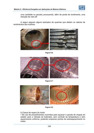 Módulo 6 – Eficiência Energética em Aplicações de Motores Elétricos
150
uma cavidade no pacote), provocando, além da perda de rendimento, uma
redução da vida útil
A seguir seguem alguns exemplos de queimas que afetam os valores de
rendimentos dos motores:
Figura 4.6:
Figura 4.7:
Figura 4.8:
b) Casos de reparo do motor
• No uso de procedimentos incorretos para aquecer o pacote de chapas do
estator para a retirada do bobinado, sem controle da temperatura e sem
aquecimento uniforme, podendo ocasionar pontos de sobreaquecimento no
motor;
 