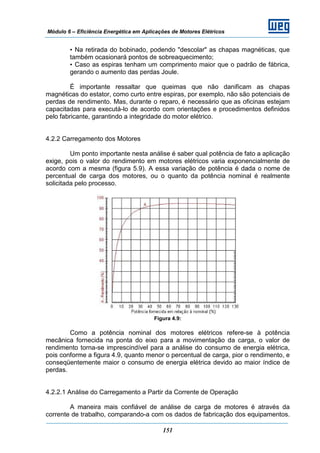Módulo 6 – Eficiência Energética em Aplicações de Motores Elétricos
151
• Na retirada do bobinado, podendo "descolar" as chapas magnéticas, que
também ocasionará pontos de sobreaquecimento;
• Caso as espiras tenham um comprimento maior que o padrão de fábrica,
gerando o aumento das perdas Joule.
É importante ressaltar que queimas que não danificam as chapas
magnéticas do estator, como curto entre espiras, por exemplo, não são potenciais de
perdas de rendimento. Mas, durante o reparo, é necessário que as oficinas estejam
capacitadas para executá-lo de acordo com orientações e procedimentos definidos
pelo fabricante, garantindo a integridade do motor elétrico.
4.2.2 Carregamento dos Motores
Um ponto importante nesta análise é saber qual potência de fato a aplicação
exige, pois o valor do rendimento em motores elétricos varia exponencialmente de
acordo com a mesma (figura 5.9). A essa variação de potência é dada o nome de
percentual de carga dos motores, ou o quanto da potência nominal é realmente
solicitada pelo processo.
Figura 4.9:
Como a potência nominal dos motores elétricos refere-se à potência
mecânica fornecida na ponta do eixo para a movimentação da carga, o valor de
rendimento torna-se imprescindível para a análise do consumo de energia elétrica,
pois conforme a figura 4.9, quanto menor o percentual de carga, pior o rendimento, e
conseqüentemente maior o consumo de energia elétrica devido ao maior índice de
perdas.
4.2.2.1 Análise do Carregamento a Partir da Corrente de Operação
A maneira mais confiável de análise de carga de motores é através da
corrente de trabalho, comparando-a com os dados de fabricação dos equipamentos.
 